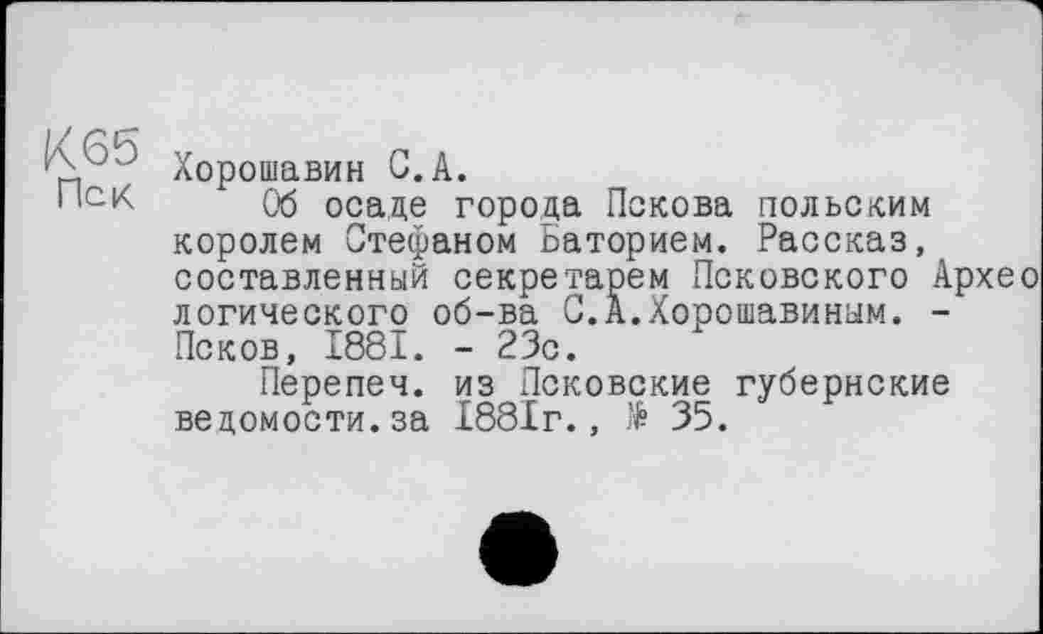 ﻿К65
Хорошавин С.А.
1 ,СК Об осаде города Пскова польским королем Стефаном Баторием. Рассказ, составленный секретарем Псковского Архео логического об-ва С.А.Хорошавиным. -Псков, 1881. - 23с.
Перепеч. из Псковские губернские ведомости.за 1881г., І 35.